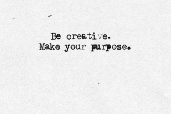 Be creative. Make your purpose.