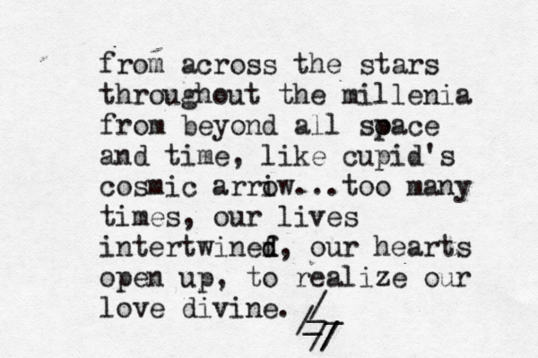 from across the stars throughout the millenia from beyond all soace p and time, like cupid's cosmic arriw o ...too many times, our lives intertwinef d d, our hearts open up, to realize our love divine. /_ / _ _ / / / 