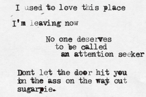 I used to love this place I' m leaving now No one deserves to be called an attention seeker Dont let the door hit you in the ass on the wat out y sugarpie. o