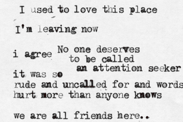 I used to love this place I' m leaving now No one deserves to be called an attention seeker i agree it was so rude and uncalled for and words hurt more than anyone knows we are all friends here.. 