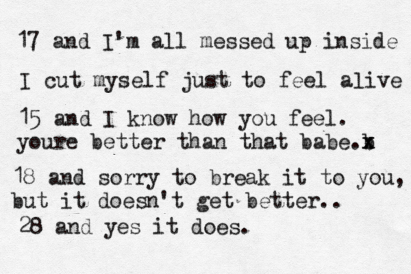 17 and I'm all messed up inside I cut myself just to feel aæive l 15 and I know how you feel. youre better than that babe b .x x 18 and sorry to break it to you, but it doesn't get better.. 28 and yes it does.