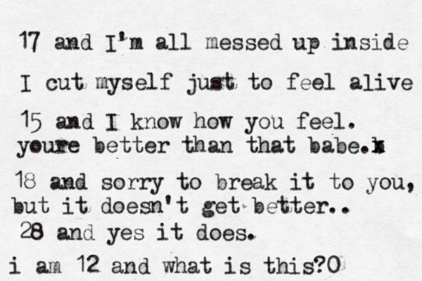17 and I'm all messed up inside I cut myself just to feel aæive l 15 and I know how you feel. youre better than that babe b .x x 18 and sorry to break it to you, but it doesn't get better.. 28 and yes it does. i am 12 and what is this?0