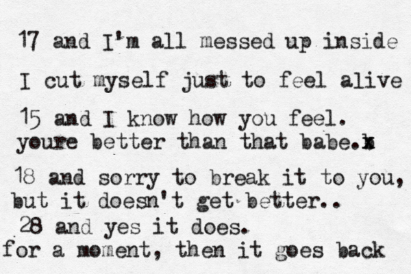 17 and I'm all messed up inside I cut myself just to feel aæive l 15 and I know how you feel. youre better than that babe b .x x 18 and sorry to break it to you, but it doesn't get better.. 28 and yes it does. for a moment, then it goes back 