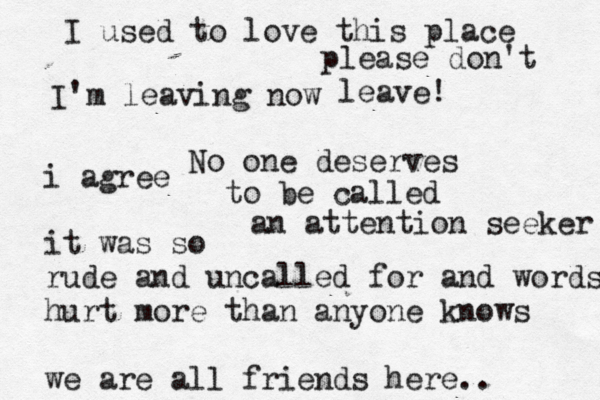 I used to love this place I' m leaving now No one deserves to be called an attention seeker i agree it was so rude and uncalled for and words hurt more than anyone knows we are all friends here.. please don't leave!