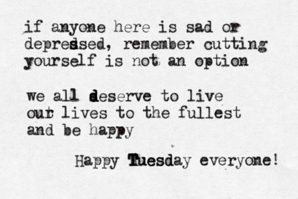 if anyone here is sad or depred s ssed, remember cutting yourself is not an option we all s d d deserve to live out r lives to the fullest and be happy Happy Ruesd T T T Tuesday everyone! 