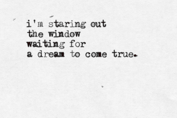 i'm staring out the window waiting for a dream to come true. 