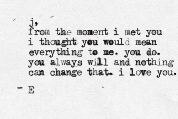 j, from the moment i met you i thought you would mean everything to me. you do. you always will and nothing can change that. i love you. E -