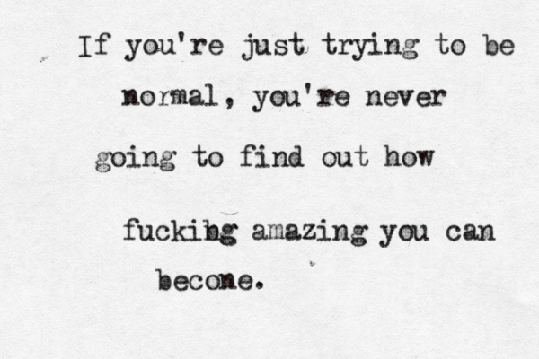 If you're just trying to be normal, you're never going to find out how fuckibg ng amazing you can becone.