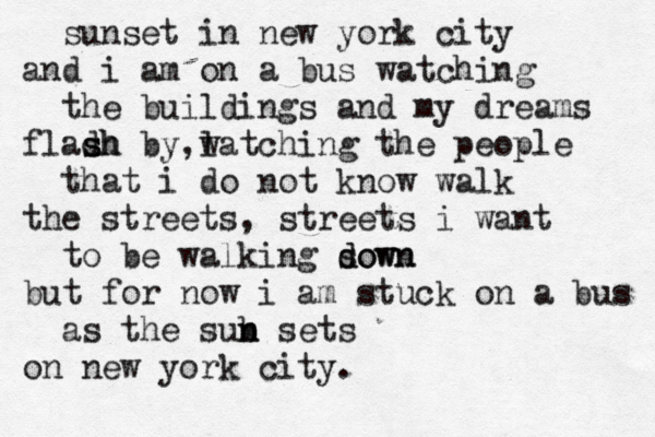 sunset in new york city and i am on a bus watching the buildings and my dreams fladh by s sh l , watching the people that i do not know walk the streets, streets i want to be walking sown d down but for now i am stuck on a bus as the sub n n sets on new york city.