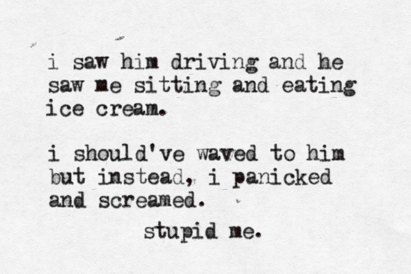 i saw him driving and he saw me sitting and eating ice cream. i should've waved to him but instead, i panicked and screamed. stupid me. 