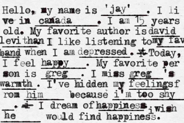 Hello, my name is ________. I li ve in ___________. I am __ years old. My favorite author is _____ ______. I like listening to _____ ___ when I am _________. t Y -- Today, I feel ________. My favorite per son is _______. I miss ______'s ______. I've hidden my _______ f rom _______ because ______________ __. i - -- I dream of ________. i wish _______ would find happiness. 'jay' canada 15 david levithan my fav band depressed hapoy p greg warmth feelings him i'm too shy happiness he greg 