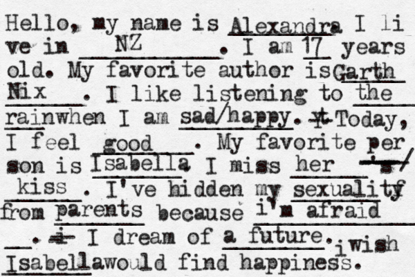 Hello, my name is ________. I li ve in ___________. I am __ years old. My favorite author is _____ ______. I like listening to _____ ___ when I am _________. t Y -- Today, I feel ________. My favorite per son is _______. I miss ______'s ______. I've hidden my _______ f rom _______ because ______________ __. i - -- I dream of ________. i wish _______ would find happiness. Alexandra NZ 17 Garth Nix the rain sad/happy good Isabella sexuality y f parents i 'm afraid a future Isabella her --- ---- ---/ kiss 