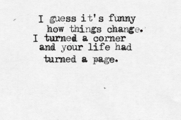 I guess it's funny how things change. I turned a corner and your life had turned a page. 