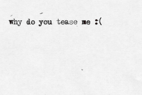 why do you tease me :(
