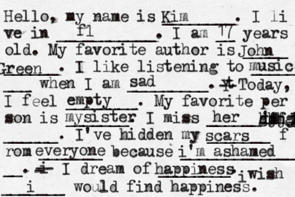 Hello, my name is ________. I li ve in ___________. I am __ years old. My favorite author is _____ ______. I like listening to _____ ___ when I am _________. t Y -- Today, I feel ________. My favorite per son is _______. I miss ______'s ______. I've hidden my _______ f rom _______ because ______________ __. i - -- I dream of ________. i wish _______ would find happiness. Kim fl 17 John Green sad music empty r e t s i s my her ghh ff dd hjjj ggh l p t f f ff scars everyone i'm ashamed happiness i 