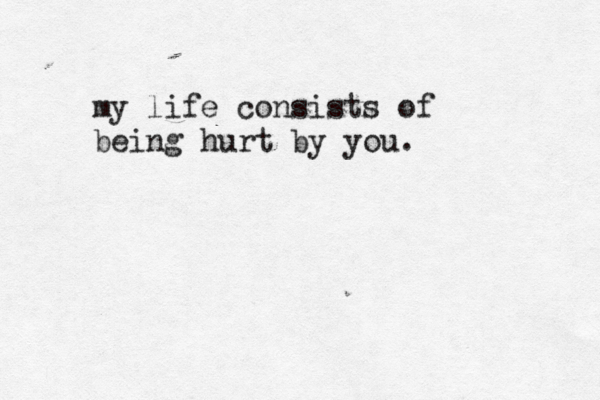 my life consists of being hurt by you.