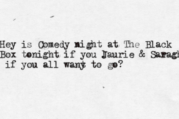 Hey is Comedy night at The Black Box tonight if you J laurie & Saragh if you all wany t to go? 