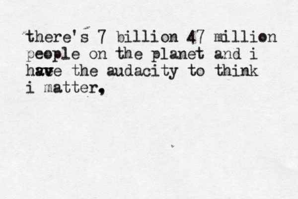 there's 7 billion 47 million people on the planet and i hve a av v ve the audacity to think i matter, . . 