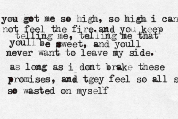 you got me so high, so high i can not feel the fire.and you keep telling me, telling me that youll b e sweet, and youll never want to leave my side. as long as i dont brake these promises, and tgey feel so all so wasted so wasted on myself