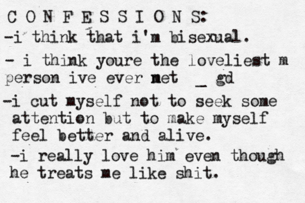 C O N F E S S I O N S: -i think that i'm bisexual. - i think youre the loveliest m person ive ever net m _ gd -i cut my self not to seek some attention but to make myself feel better and alive. -i really love him even though he treats me like shit.