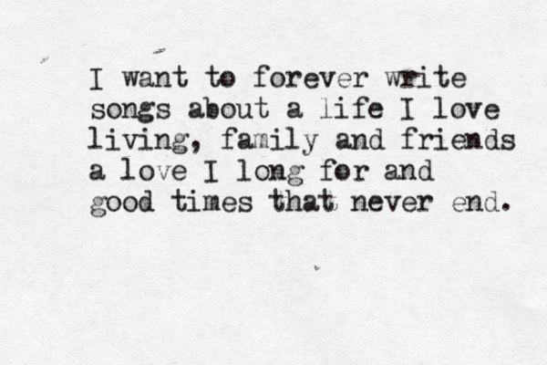 I want to forever write songs about a life I love living, family and friends a love I long for and good times that never end. 