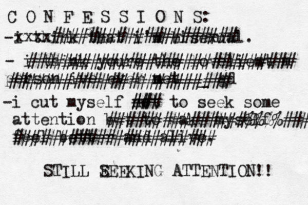 C O N F E S S I O N S: -i think that i'm bisexual. - i think youre the loveliest m person ive ever net m _ gd -i cut my self not to seek some attention but to make myself feel better and alive. xxxx#################### ############################# ######################## ### ## ###############%%%%### ###################### STILL E SEEKING ATTENTION !! 