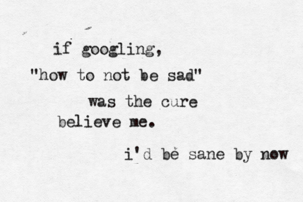 if googling, "how to not be sad" was the cure believe me. i'd be sane by now 