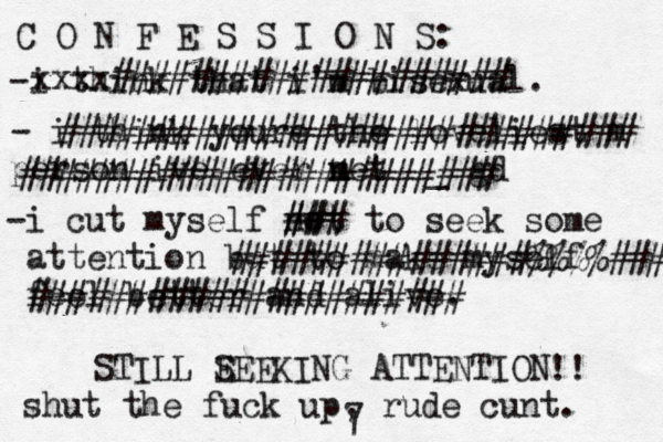 C O N F E S S I O N S: -i think that i'm bisexual. - i think youre the loveliest m person ive ever net m _ gd -i cut my self not to seek some attention but to make myself feel better and alive. xxxx#################### ############################# ######################## ### ## ###############%%%%### ###################### STILL E SEEKING ATTENTION !! shut the fuck up, rude cunt. 7 