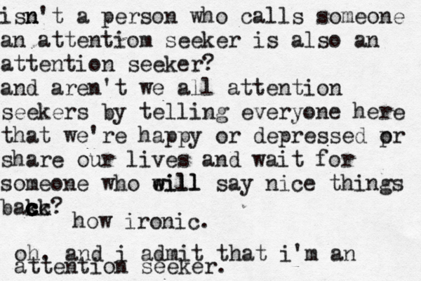 isn n't a person who calls someone an attentiom seeker is also an attention seeker? and aren't we all attention seekers by telling everyone here that we're happy or depressed pr o share our lives and wait for someone who eill w will say nice things bak c c cc c c ck? how ironic. oh. and i admit that i'm an attention seeker. 