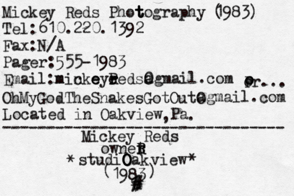 and ... MICHAEL GORGEOUS & the OH MY GOD! THE SNAKES GOT OUT!!!!!!!!!!!!!!! ********************************** ********************************** * * * * * * * * * * * * * * * * * * _________________________ _________________________ ___________________________________ _____________________________________ Mickey Reds Phot t t tography 1983) ( Tel:610.220.1392 Fax:N/A Pager:555-1983 Email:micke e e m n ńye r r Reds0 a O agmail.com p o o o r... OhMyGodTheSnakesGotOutO agmail.com Located in Oakview Pa , . -------------------------------- Mickey Reds ownet r R R studiO O O Oak view * * ( 1983 ) u # # % 