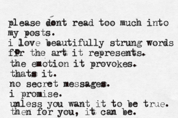 please dont read too much into my posts. i love beautifully strung words fir the art it represents. o the emotion it provokes. thats it. no secret messages. i promise. unless you want it to be true. then for you, it can be.