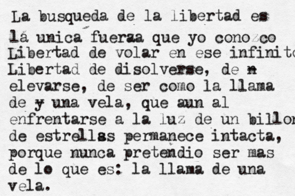 La búsq u ueda de la libertad es la unica fuera z za que yo conozco Libertad de volar en ese infinito Libertad de disolverse, de n - elevarse, de ser como la llama de y - una vela, que aun al enfrentarse a l a luz de un billon de estrells as permanece intacta, porque nunca pretendio ser mas de lo que es: la llama de una vela. 