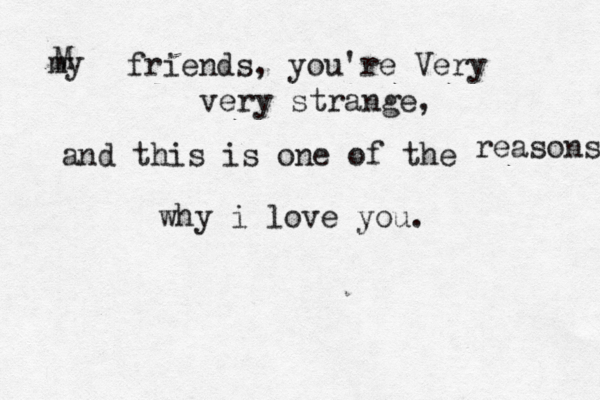 my friends, you're Very very strange, and this is one of the reasons why i love you. M 