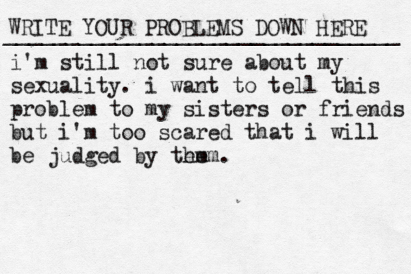 WRITE YOUR PROBLEMS DOWN HERE ________________________________ i'm still not sure about my sexuality. i want to tell this problem to my sisters or friends but i'm too scared that i will be judged by tem hem.
