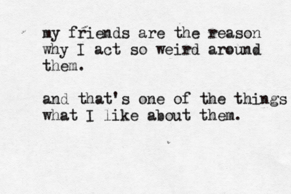 my friends are the reason why I act so weird around them. and that's one of the things what I like about them. 