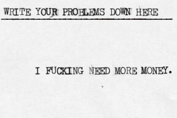 WRITE YOUR PROBLEMS DOWN HERE ________________________________ I FUCKING NEED MORE MONEY. 