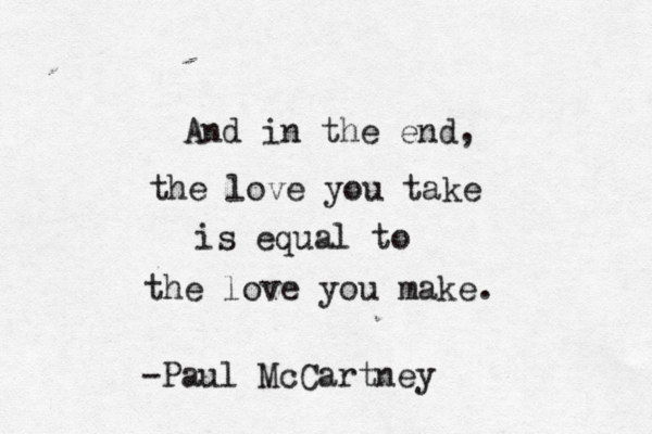And in the end, the love you take is equal to the love you make. -Paul McCartney