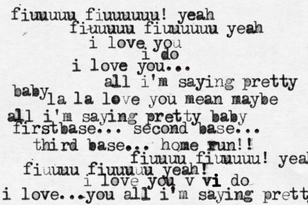 fiuuuuu fiuuuuuu! yeah fiuuuuu fiuuuuuu yeah i love you i do i love you... all i'm saying pretty baby la la love you mean maybe all i'm saying pretty baby firstbase... second base... third base... home run!! fiuuuu fiuuuuu! yeah fiuuuu fiuuuuu yeah! i love you v vi i i i i i i i i do i love...you all i'm saying pretty 