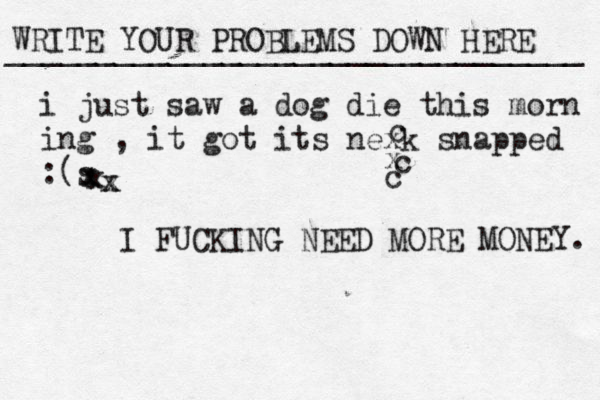 WRITE YOUR PROBLEMS DOWN HERE ________________________________ I FUCKING NEED MORE MONEY. i just saw a dog die this morn ing , it got its nexk snapped : s ( xxxxxcxcc