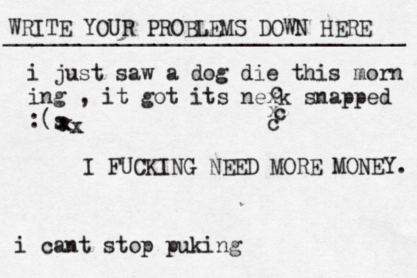 WRITE YOUR PROBLEMS DOWN HERE ________________________________ I FUCKING NEED MORE MONEY. i just saw a dog die this morn ing , it got its nexk snapped : s ( xxxxxcxcc i cant stop puking 