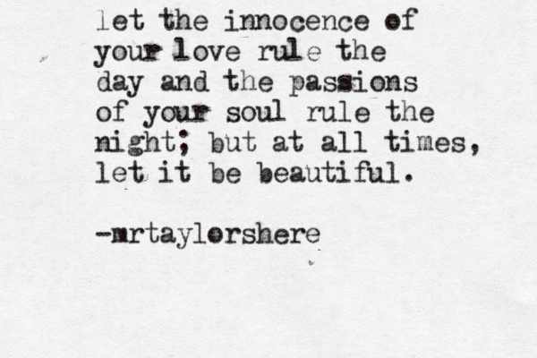let the innocence of your love rule the day and the passions of your soul rule the night; but at all times, let it be beautiful. -mrtaylorshere 