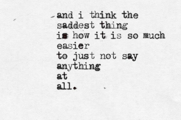 and i think the saddest thing is how it is so much easier to just not say anything at all. 
