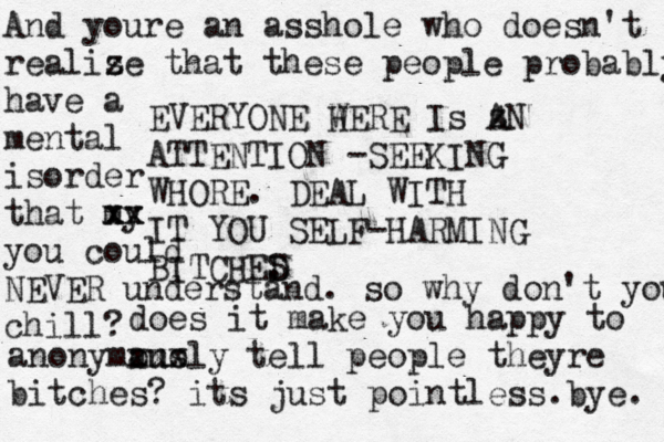 L ife is Fucking Hard s Somet imes SEAL WITH D IT, BITCH! EVERYONE W HERE Is z AN ATTENTION -SEEKING WHORE. DEAL WITH IT YOU SELF-HARMING BITCHED S . And youre an asshole who doesn't realiz se that these people probably have a mental isorder that my xx xx you could NEVER understand. so why don't you chill? does it make you happy to ano xxx anonymously tell people theyre bitches? its just pointless b . ye. 