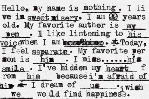 Hello, my name is ________. I li ve in ___________. I am __ years old. My favorite author is _____ ______. I like listening to _____ ___ when I am _________. t Y -- Today, I feel ________. My favorite per son is _______. I miss ______'s ______. I've hidden my _______ f rom _______ because ______________ __. i - -- I dream of ________. i wish _______ would find happiness. sweet m misery y 22 00 my pen his voice breathing separatr e h hin m hi smile heart him i'm afraid of h him m h us we nothing ooooooooo o ...... 