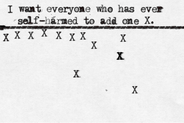 I want everyone who has ever self-harmed to add one X . ------------------------------------- X - - - ---------------------------------- X X X X X X X X X X X X X X 