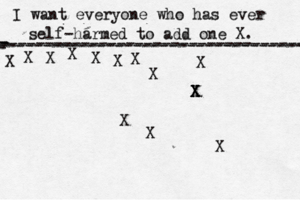I want everyone who has ever self-harmed to add one X . ------------------------------------- X - - - ---------------------------------- X X X X X X X X X X X X X X X 