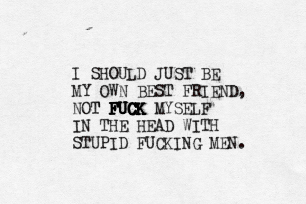 I SHOULD JUST BE MY OWN BEST FRIEND, NOT T FUCK FUCK FUCK FUCK FUCK MYSELF IN THE HEAD WITH STUPID FUCKING MEN. 