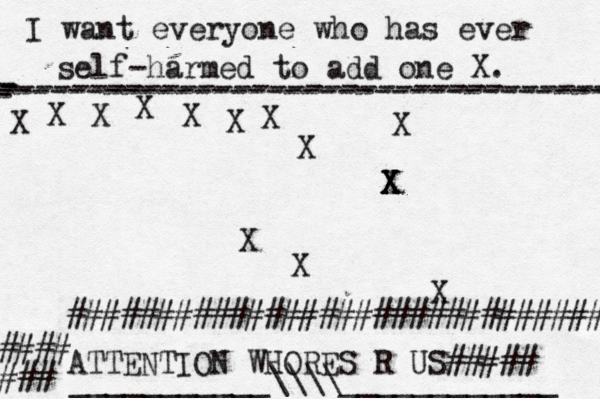 I want everyone who has ever self-harmed to add one X . ------------------------------------- X - - - ---------------------------------- X X X X X X X X X X X X X X X ATTENTION WHORES R US##### #### ### ############################## ___________\\\\____________ 