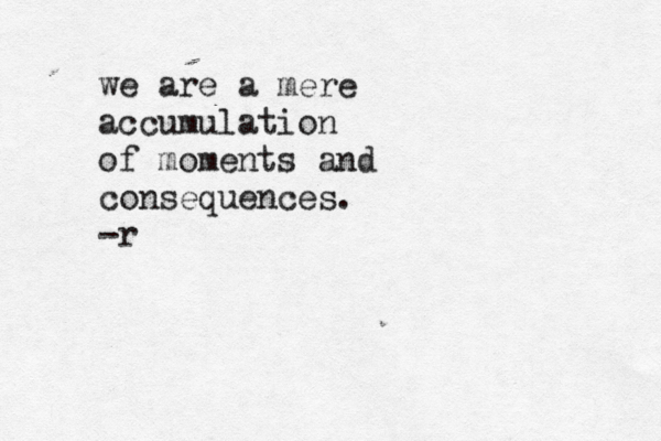 we are a mere accumulation of moments and consequences. -r 