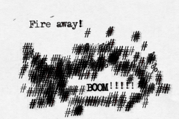 Fire away! ! #############%%%## #######################<<<< # ###########%%%%% #############################<###<><<########%###### •• ••••••••••• ##%%%%% ########### }############################••••••• • BOOM BOOM BOOM !!!!! #########< ######}}########} { # ###### ###### ######### ### ## ###### <## ############################################## ### ## ############################}#########%%%>###### #######